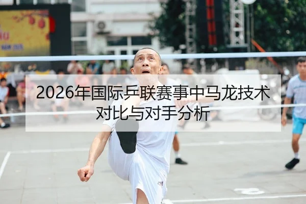 2026年国际乒联赛事中马龙技术对比与对手分析