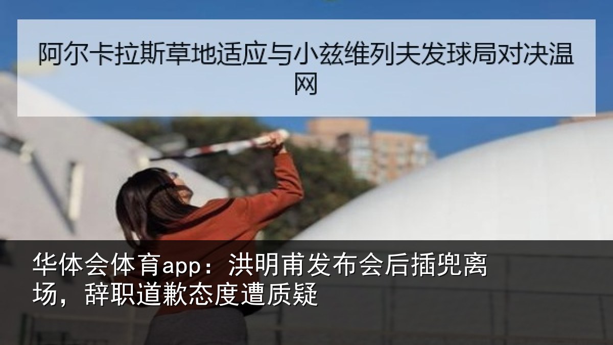 华体会体育app：洪明甫发布会后插兜离场，辞职道歉态度遭质疑