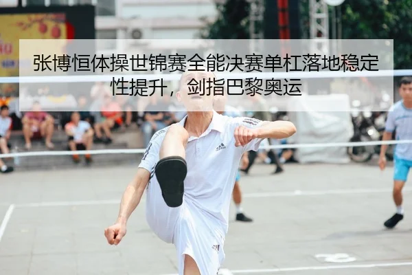 张博恒体操世锦赛全能决赛单杠落地稳定性提升，剑指巴黎奥运
